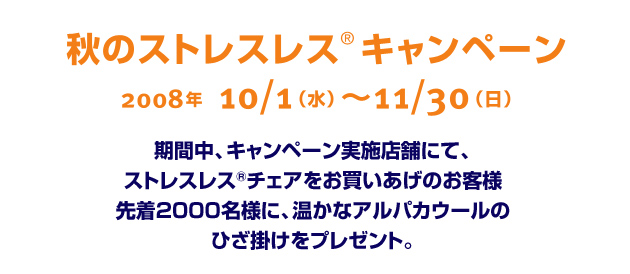 秋のストレスレス&reg;キャンペーン　2008年10月1日～11月30日　期間中、キャンペーン実施店舗にて、ストレスレスチェアをお買いあげのお客様先着2000名様に、温かなアルパカウールのひざ掛けをプレゼント。